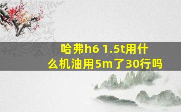 哈弗h6 1.5t用什么机油用5m了30行吗